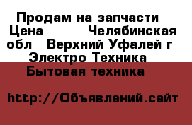 Продам на запчасти › Цена ­ 800 - Челябинская обл., Верхний Уфалей г. Электро-Техника » Бытовая техника   